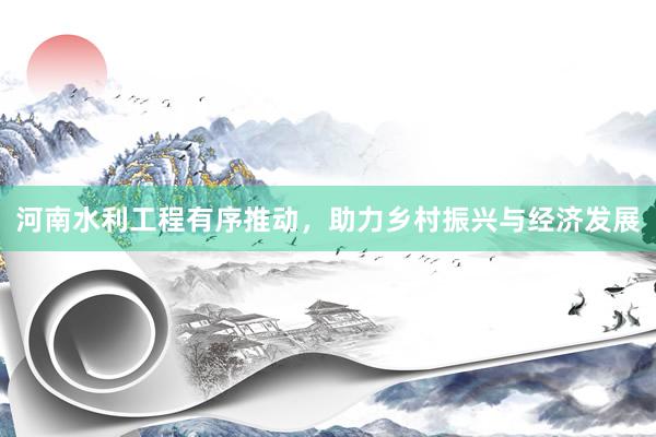河南水利工程有序推动，助力乡村振兴与经济发展