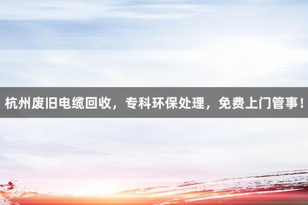 杭州废旧电缆回收，专科环保处理，免费上门管事！