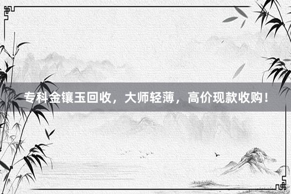 专科金镶玉回收，大师轻薄，高价现款收购！